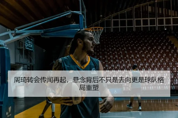 周琦转会传闻再起，悬念背后不只是去向更是球队格局重塑