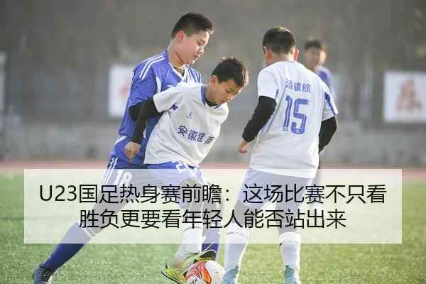 U23国足热身赛前瞻：这场比赛不只看胜负更要看年轻人能否站出来